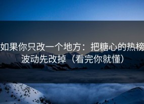 如果你只改一个地方：把糖心的热榜波动先改掉（看完你就懂）