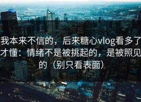 我本来不信的，后来糖心vlog看多了才懂：情绪不是被挑起的，是被照见的（别只看表面）