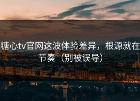 糖心tv官网这波体验差异，根源就在节奏（别被误导）