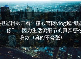 把逻辑拆开看：糖心官网vlog越刷越“像”，因为生活流细节的真实感在收敛（真的不夸张）