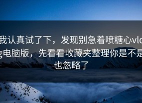 我认真试了下，发现别急着喷糖心vlog电脑版，先看看收藏夹整理你是不是也忽略了