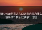 糖心vlog新官方入口这类内容为什么容易爆？核心就俩字：选题