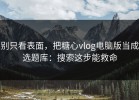 别只看表面，把糖心vlog电脑版当成选题库：搜索这步能救命