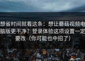 想省时间就看这条：想让蘑菇视频电脑版更干净？登录体验这项设置一定要改（你可能也中招了）