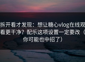 拆开看才发现：想让糖心vlog在线观看更干净？配乐这项设置一定要改（你可能也中招了）
