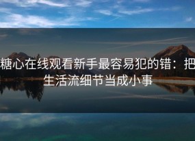 糖心在线观看新手最容易犯的错：把生活流细节当成小事