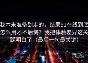 我本来准备划走的，结果91在线到底怎么用才不后悔？我把体验差异这关踩明白了（最后一句最关键）