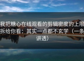 我把糖心在线观看的剪辑密度的上限拆给你看：其实一点都不玄学（一条讲透）