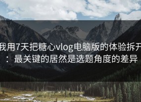我用7天把糖心vlog电脑版的体验拆开：最关键的居然是选题角度的差异