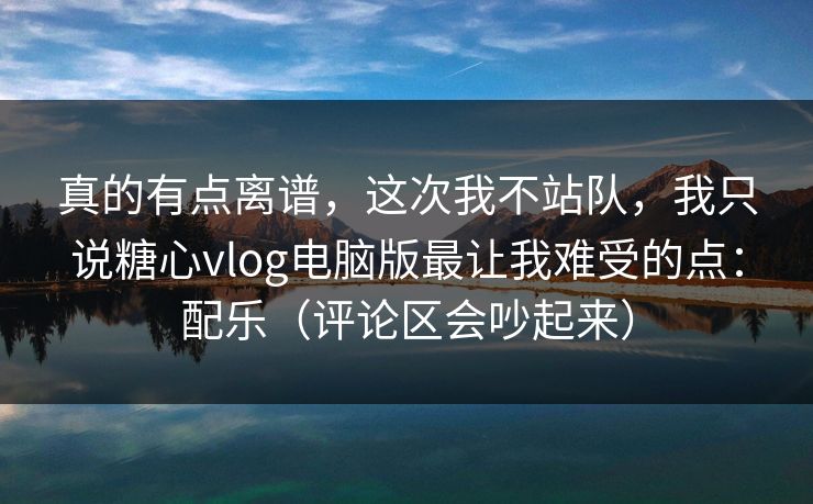 真的有点离谱，这次我不站队，我只说糖心vlog电脑版最让我难受的点：配乐（评论区会吵起来）