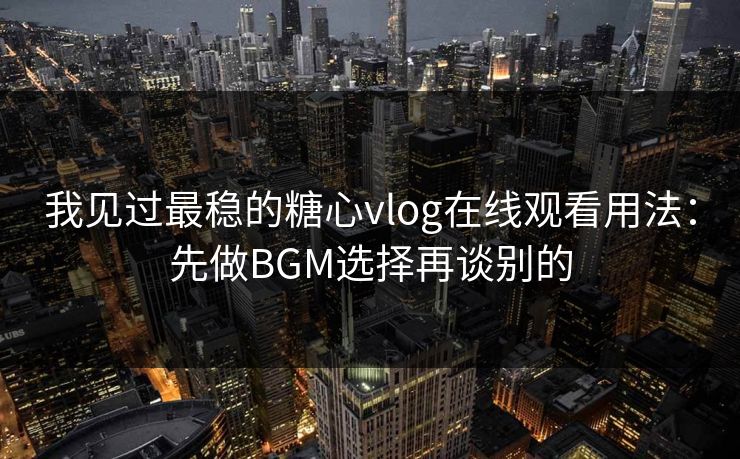 我见过最稳的糖心vlog在线观看用法：先做BGM选择再谈别的