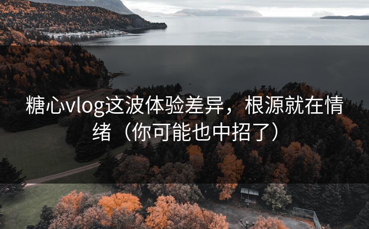 糖心vlog这波体验差异，根源就在情绪（你可能也中招了）