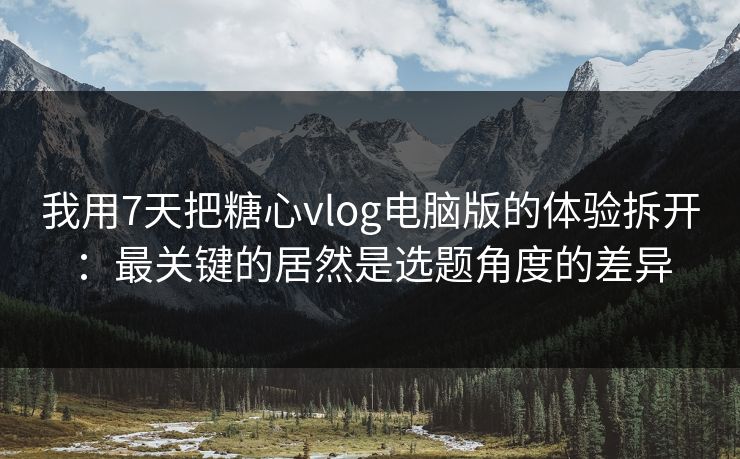 我用7天把糖心vlog电脑版的体验拆开：最关键的居然是选题角度的差异