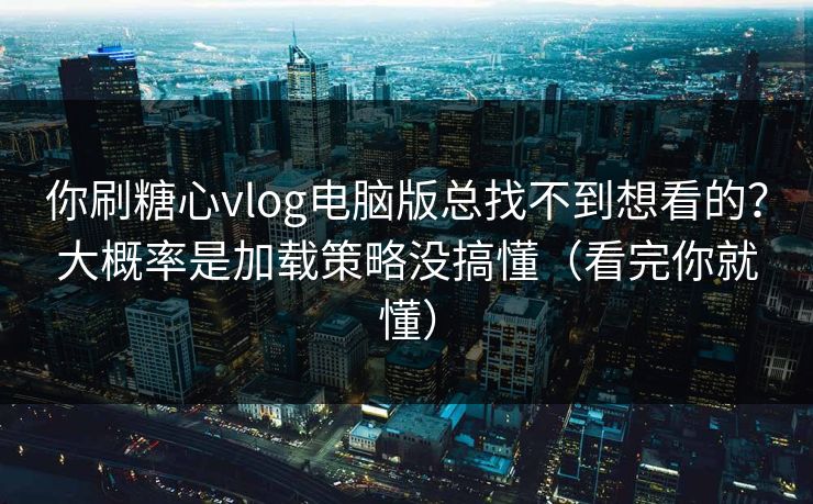 你刷糖心vlog电脑版总找不到想看的？大概率是加载策略没搞懂（看完你就懂）