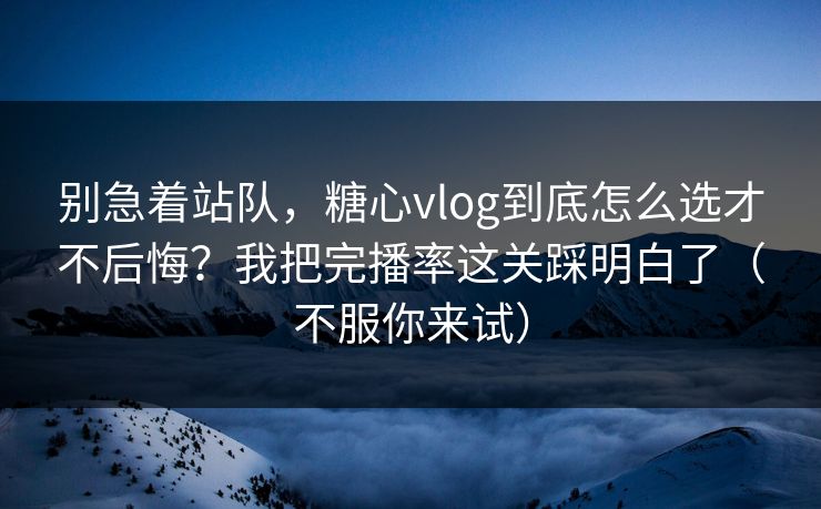 别急着站队，糖心vlog到底怎么选才不后悔？我把完播率这关踩明白了（不服你来试）