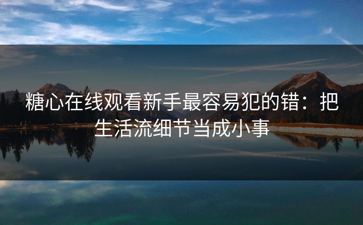 糖心在线观看新手最容易犯的错：把生活流细节当成小事