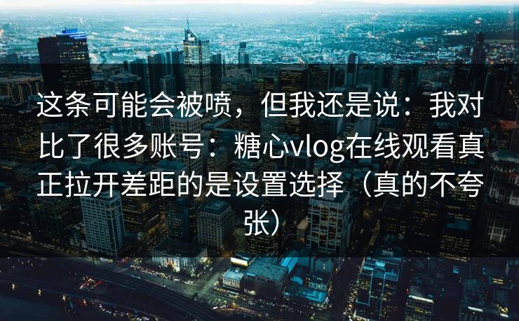 这条可能会被喷，但我还是说：我对比了很多账号：糖心vlog在线观看真正拉开差距的是设置选择（真的不夸张）