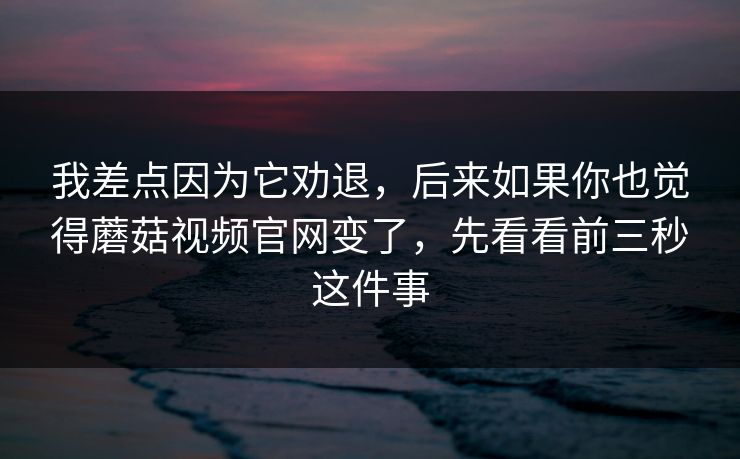我差点因为它劝退，后来如果你也觉得蘑菇视频官网变了，先看看前三秒这件事
