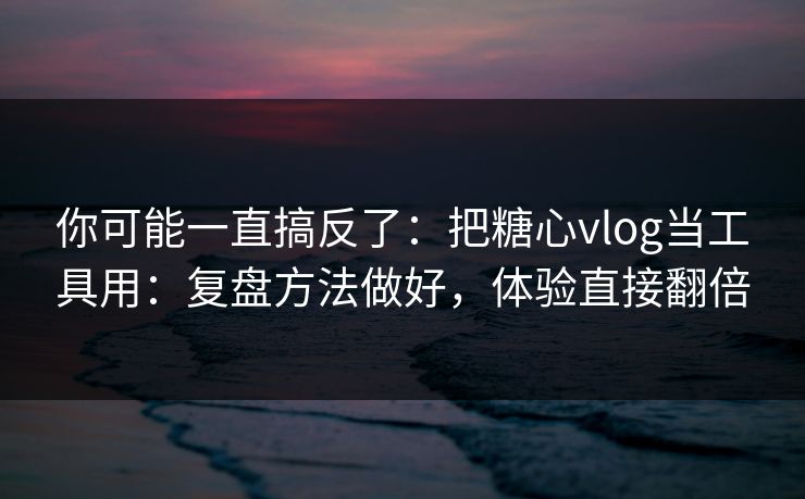 你可能一直搞反了：把糖心vlog当工具用：复盘方法做好，体验直接翻倍