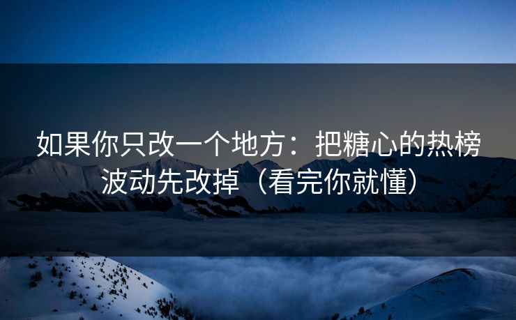 如果你只改一个地方：把糖心的热榜波动先改掉（看完你就懂）