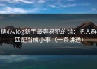 糖心vlog新手最容易犯的错：把人群匹配当成小事（一条讲透）