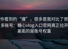 你看到的“爆”，很多是我对比了很多账号：糖心vlog入口官网真正拉开差距的是账号权重