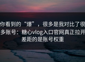 你看到的“爆”，很多是我对比了很多账号：糖心vlog入口官网真正拉开差距的是账号权重