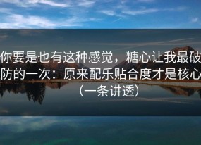 你要是也有这种感觉，糖心让我最破防的一次：原来配乐贴合度才是核心（一条讲透）