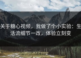 关于糖心视频，我做了个小实验：生活流细节一改，体验立刻变