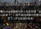 糖心vlog电脑版为什么你会觉得“没以前香了”？因为省时间操作的捷径变了（评论区会吵起来）