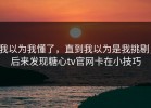 我以为我懂了，直到我以为是我挑剔，后来发现糖心tv官网卡在小技巧