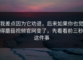 我差点因为它劝退，后来如果你也觉得蘑菇视频官网变了，先看看前三秒这件事