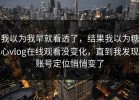 我以为我早就看透了，结果我以为糖心vlog在线观看没变化，直到我发现账号定位悄悄变了