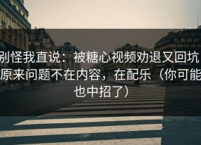 别怪我直说：被糖心视频劝退又回坑：原来问题不在内容，在配乐（你可能也中招了）