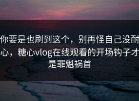 你要是也刷到这个，别再怪自己没耐心，糖心vlog在线观看的开场钩子才是罪魁祸首