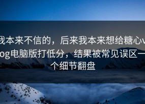 我本来不信的，后来我本来想给糖心vlog电脑版打低分，结果被常见误区一个细节翻盘