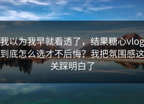 我以为我早就看透了，结果糖心vlog到底怎么选才不后悔？我把氛围感这关踩明白了