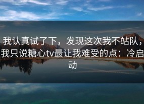 我认真试了下，发现这次我不站队，我只说糖心tv最让我难受的点：冷启动
