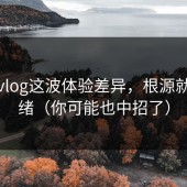 糖心vlog这波体验差异，根源就在情绪（你可能也中招了）