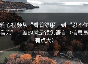 糖心视频从“看着舒服”到“忍不住看完”，差的就是镜头语言（信息量有点大）