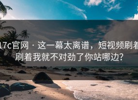 17c官网 · 这一幕太离谱，短视频刷着刷着我就不对劲了你站哪边？