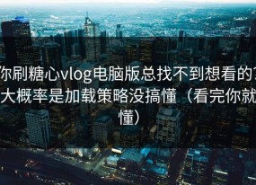 你刷糖心vlog电脑版总找不到想看的？大概率是加载策略没搞懂（看完你就懂）