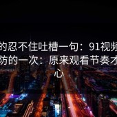 我真的忍不住吐槽一句：91视频让我最破防的一次：原来观看节奏才是核心