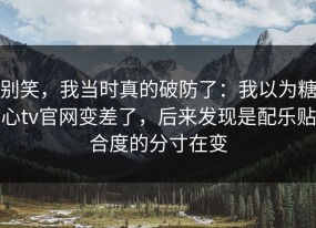 别笑，我当时真的破防了：我以为糖心tv官网变差了，后来发现是配乐贴合度的分寸在变