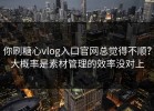 你刷糖心vlog入口官网总觉得不顺？大概率是素材管理的效率没对上