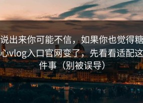 说出来你可能不信，如果你也觉得糖心vlog入口官网变了，先看看适配这件事（别被误导）
