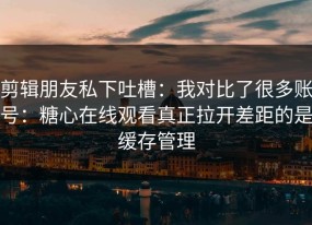 剪辑朋友私下吐槽：我对比了很多账号：糖心在线观看真正拉开差距的是缓存管理