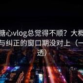 你刷糖心vlog总觉得不顺？大概率是误判与纠正的窗口期没对上（一条讲透）