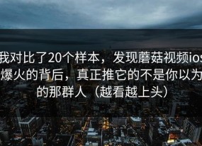 我对比了20个样本，发现蘑菇视频ios爆火的背后，真正推它的不是你以为的那群人（越看越上头）