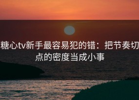 糖心tv新手最容易犯的错：把节奏切点的密度当成小事